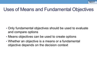 NEXT


Uses of Means and Fundamental Objectives


 • Only fundamental objectives should be used to evaluate
   and compare options
 • Means objectives can be used to create options
 • Whether an objective is a means or a fundamental
   objective depends on the decision context
 