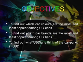OBJECTIVES

• To find out which car colours are the most and
  least popular among UBDians
• To find out which car brands are the most and
  least popular among UBDians
• To find out what UBDians think of the car-parks
  in UBD
 