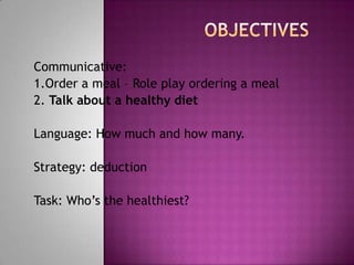 Communicative:
1.Order a meal – Role play ordering a meal
2. Talk about a healthy diet

Language: How much and how many.

Strategy: deduction

Task: Who’s the healthiest?
 