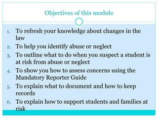 Objectives of this module
1.  To refresh your knowledge about changes in the
law
2.  To help you identify abuse or neglect
3.  To outline what to do when you suspect a student is
at risk from abuse or neglect
4.  To show you how to assess concerns using the
Mandatory Reporter Guide
5.  To explain what to document and how to keep
records
6.  To explain how to support students and families at
risk
 