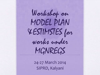Workshop on
MODEL PLAN
&ESTIMSTES for
works under
MGNREGS
24-27 March 2014
SIPRD, Kalyani
 