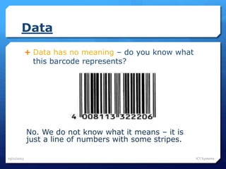 Data
 Data has no meaning – do you know what
this barcode represents?
No. We do not know what it means – it is
just a line of numbers with some stripes.
25/11/2015 ICT Systems
 