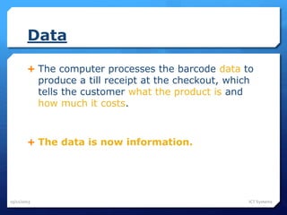Data
 The computer processes the barcode data to
produce a till receipt at the checkout, which
tells the customer what the product is and
how much it costs.
 The data is now information.
25/11/2015 ICT Systems
 