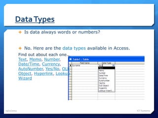 DataTypes
25/11/2015 ICT Systems
 Is data always words or numbers?
 No. Here are the data types available in Access.
Find out about each one..
Text, Memo, Number,
Date/Time, Currency,
AutoNumber, Yes/No, OLE
Object, Hyperlink, Lookup
Wizard
 
