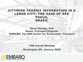 CITYWIDE TRANSIT INTEGRATION IN A LARGE CITY: THE CASE OF SÃO PAULO, BRAZIL Dario Hidalgo, PhD Senior Transport Engineer EMBARQ, The WRI Center for Sustainable Transport TRB Annual Meeting Washington DC, January 2009 