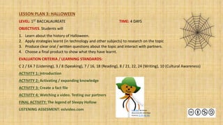 LESSON PLAN 3: HALLOWEEN
LEVEL: 1ST BACCALAUREATE TIME: 4 DAYS
OBJECTIVES. Students will
1. Learn about the history of Halloween.
2. Apply strategies learnt (in technology and other subjects) to research on the topic
3. Produce clear oral / written questions about the topic and interact with partners.
4. Choose a final product to show what they have learnt.
EVALUATION CRITERIA / LEARNING STANDARDS:
C 2 / EA 7 (Listening), 3 / 8 (Speaking), 7 / 16, 18 (Reading), 8 / 21, 22, 24 (Writing), 10 (Cultural Awareness)
ACTIVITY 1: Introduction
ACTIVITY 2: Activating / expanding knowledge
ACTIVITY 3: Create a fact file
ACTIVITY 4: Watching a video. Testing our partners
FINAL ACTIVITY: The legend of Sleepy Hollow
LISTENING ASSESMENT: eslvideo.com Esta foto de Autor
desconocido está bajo
licencia CC BY-NC-ND
 