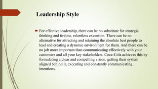 Leadership Style
 For effective leadership, there can be no substitute for strategic
thinking and tireless, relentless execution. There can be no
alternative for attracting and retaining the absolute best people to
lead and creating a dynamic environment for them. And there can be
no job more important than communicating effectively with your
customers and all your key stakeholders. Coca-Cola achieves this by
formulating a clear and compelling vision, getting their system
aligned behind it, executing and constantly communicating
intentions.
 