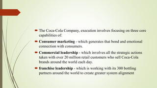  The Coca-Cola Company, execution involves focusing on three core
capabilities of:
 Consumer marketing - which generates that bond and emotional
connection with consumers.
 Commercial leadership - which involves all the strategic actions
taken with over 20 million retail customers who sell Coca-Cola
brands around the world each day.
 franchise leadership - which is working with its 300 bottling
partners around the world to create greater system alignment
 