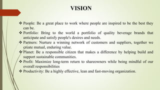  People: Be a great place to work where people are inspired to be the best they
can be.
 Portfolio: Bring to the world a portfolio of quality beverage brands that
anticipate and satisfy people's desires and needs.
 Partners: Nurture a winning network of customers and suppliers, together we
create mutual, enduring value.
 Planet: Be a responsible citizen that makes a difference by helping build and
support sustainable communities.
 Profit: Maximize long-term return to shareowners while being mindful of our
overall responsibilities
 Productivity: Be a highly effective, lean and fast-moving organization.
VISION
 
