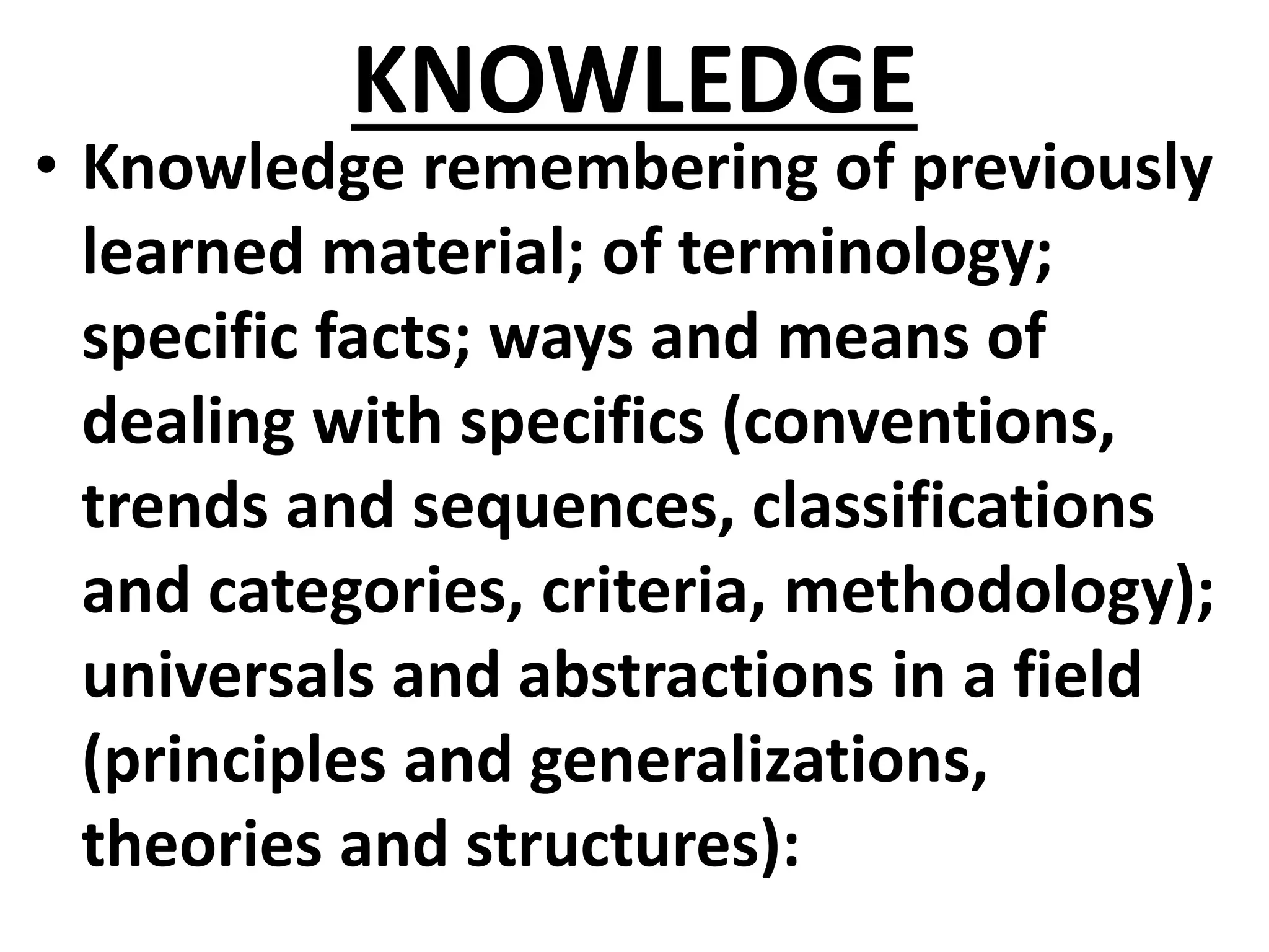 KNOWLEDGE
• Knowledge remembering of previously
learned material; of terminology;
specific facts; ways and means of
dealing with specifics (conventions,
trends and sequences, classifications
and categories, criteria, methodology);
universals and abstractions in a field
(principles and generalizations,
theories and structures):
 