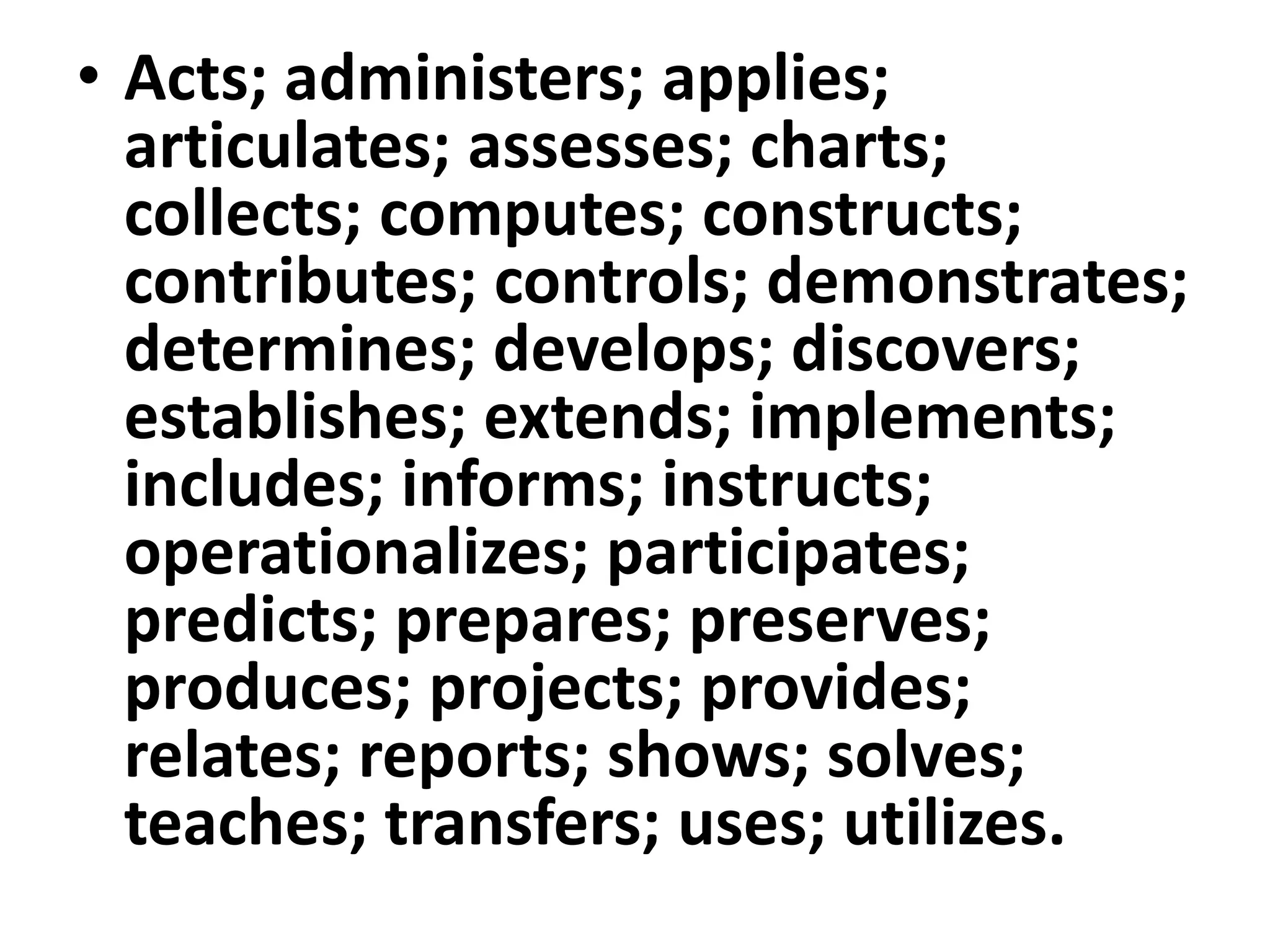 • Acts; administers; applies;
articulates; assesses; charts;
collects; computes; constructs;
contributes; controls; demonstrates;
determines; develops; discovers;
establishes; extends; implements;
includes; informs; instructs;
operationalizes; participates;
predicts; prepares; preserves;
produces; projects; provides;
relates; reports; shows; solves;
teaches; transfers; uses; utilizes.
 