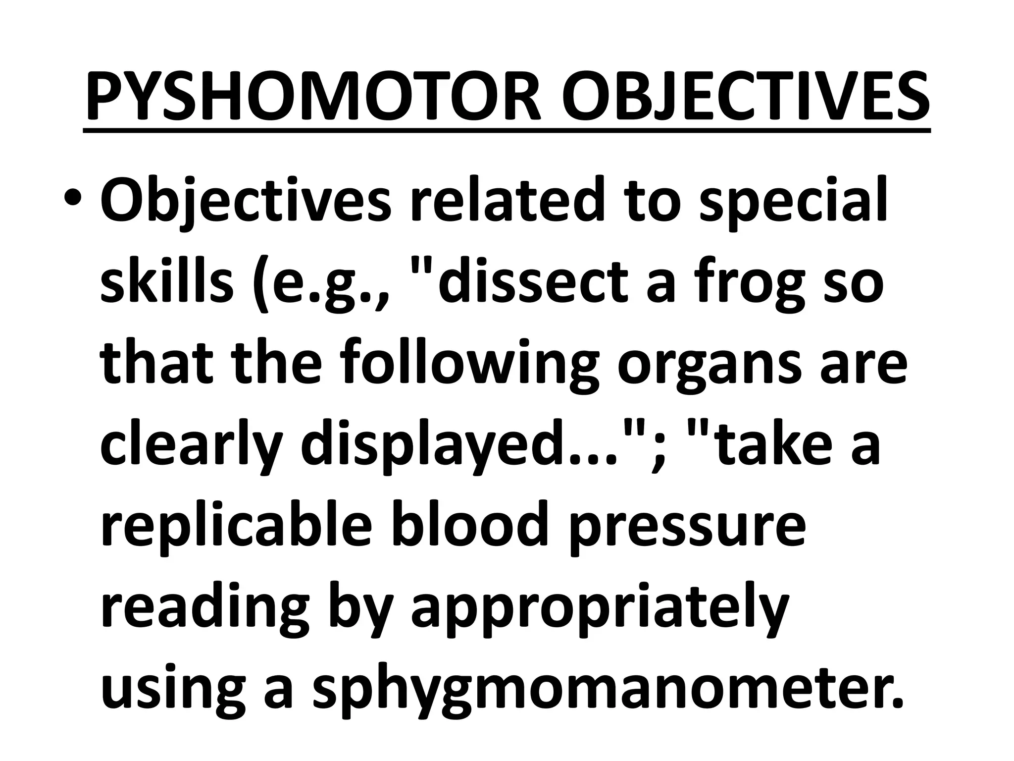 PYSHOMOTOR OBJECTIVES
• Objectives related to special
skills (e.g., "dissect a frog so
that the following organs are
clearly displayed..."; "take a
replicable blood pressure
reading by appropriately
using a sphygmomanometer.
 