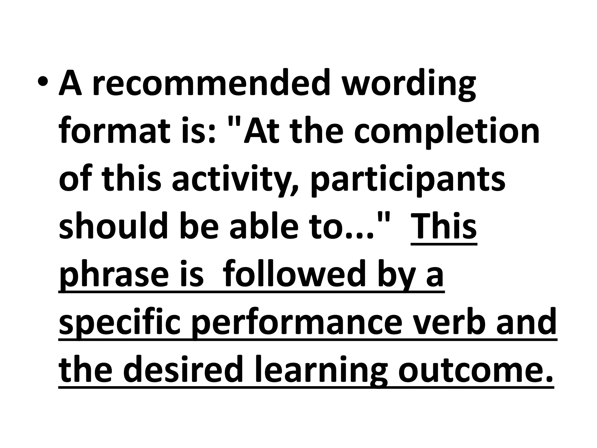 • A recommended wording
format is: "At the completion
of this activity, participants
should be able to..." This
phrase is followed by a
specific performance verb and
the desired learning outcome.
 