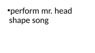 •perform mr. head
shape song
 
