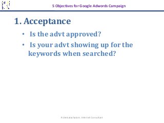 5 Objectives for Google Adwords Campaign
1. Acceptance
• Is the advt approved?
• Is your advt showing up for the
keywords when searched?
R.Venkatachalam. Internet Consultant
 