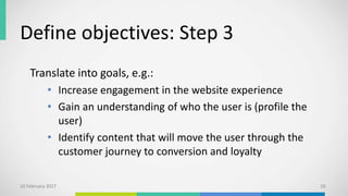 Define objectives: Step 3
Translate into goals, e.g.:
• Increase engagement in the website experience
• Gain an understanding of who the user is (profile the
user)
• Identify content that will move the user through the
customer journey to conversion and loyalty
10 February 2017 10
 