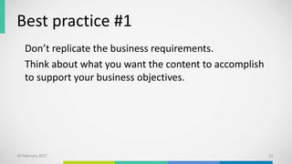 Best practice #1
Don’t replicate the business requirements.
Think about what you want the content to accomplish
to support your business objectives.
10 February 2017 12
 