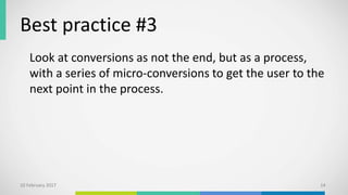 Best practice #3
Look at conversions as not the end, but as a process,
with a series of micro-conversions to get the user to the
next point in the process.
10 February 2017 14
 