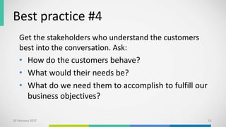 Best practice #4
Get the stakeholders who understand the customers
best into the conversation. Ask:
• How do the customers behave?
• What would their needs be?
• What do we need them to accomplish to fulfill our
business objectives?
10 February 2017 15
 