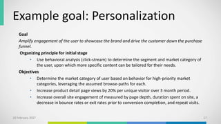 Example goal: Personalization
Goal
Amplify engagement of the user to showcase the brand and drive the customer down the purchase
funnel.
Organizing principle for initial stage
• Use behavioral analysis (click-stream) to determine the segment and market category of
the user, upon which more specific content can be tailored for their needs.
Objectives
• Determine the market category of user based on behavior for high-priority market
categories, leveraging the assumed browse-paths for each.
• Increase product detail page views by 20% per unique visitor over 3 month period.
• Increase overall site engagement of measured by page depth, duration spent on site, a
decrease in bounce rates or exit rates prior to conversion completion, and repeat visits.
10 February 2017 17
 