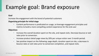 Example goal: Brand exposure
Goal
Increase the engagement with the brand of potential customers
Organizing principle for initial stage
• Content performance is predicated on usage, so leverage engagement principles and
metrics to build a more compelling content experience for the end-user
Objectives
• Increase the overall duration spent on the site, and repeat visits. Decrease bounce or exit
rates prior to conversion.
• Increase product detail page views by 20% per unique visitor over 3 month period.
• See positive impact on the following: page depth, duration spent on site, a decrease in
bounce rates or exit rates prior to conversion completion, and repeat visits.
10 February 2017 18
 