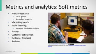Metrics and analytics: Soft metrics
• Primary research
– Focus groups
– Secondary research
• Marketing trends
• Social listening
– Behavior, sentiment analysis
• Surveys
• Customer satisfaction
• Customer feedback
• Reviews
10 February 2017 20
Slide adapted from Rebecca Schneider and Kevin Nichols Fundamentals of Omnichannel Content Strategy
Workshop
Image source: Samuel Mann at this Flickr URL.
 