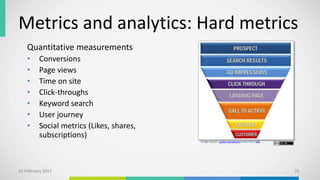 Metrics and analytics: Hard metrics
Quantitative measurements
• Conversions
• Page views
• Time on site
• Click-throughs
• Keyword search
• User journey
• Social metrics (Likes, shares,
subscriptions)
10 February 2017 21
Image source: Laurie Carodonna at this Flickr URL.
 