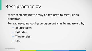 Best practice #2
More than one metric may be required to measure an
objective.
For example, increasing engagement may be measured by:
• Bounce rates
• Exit rates
• Time on site
• Etc.
10 February 2017 23
 