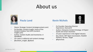 About us
Paula Land
• Owner, Strategic Content (strategiccontent.com)
• Co-founder, Content Insight, home of the
Content Analysis Tool (CAT) (content-
insight.com)
• Author, Content Audits and Inventories: A
Handbook
• 25+ years in editorial and content strategy
• @content_insight, @plland
Kevin Nichols
• Co-Founder, Executive Director
Experience, AvenueCX
• Author, Enterprise Content Strategy: A Project
Guide and UX for Dummies
• 23 years experience in the digital industry
• Key clients: MIT Open Courseware, Hewlett
Packard, Verizon, Target
• @kpnichols
10 February 2017 3
 