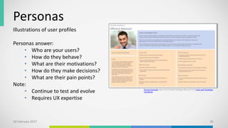 Personas
Illustrations of user profiles
Personas answer:
• Who are your users?
• How do they behave?
• What are their motivations?
• How do they make decisions?
• What are their pain points?
Note:
• Continue to test and evolve
• Requires UX expertise
10 February 2017 30
Persona Example taken from Content Strategy Alliance’s Free Tools and Templates
Handbook.
 