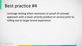 Best practice #4
Leverage testing when necessary or proof of concept
approach with a lower priority product or service prior to
rolling out to larger brand experience
10 February 2017 37
 