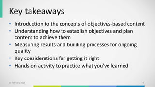 Key takeaways
• Introduction to the concepts of objectives-based content
• Understanding how to establish objectives and plan
content to achieve them
• Measuring results and building processes for ongoing
quality
• Key considerations for getting it right
• Hands-on activity to practice what you’ve learned
10 February 2017 4
 
