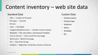 Content inventory – web site data
43
Standard Data
• URLs — Location of all assets
• File types — Formats
• File size
• Level — Site depth
• Images/media/documents — Number, format, location
• Metadata —Title, description, and keyword metadata
• Links in and out — Links to and from each page
• Word count – Word on the page
• H1s — Text of the H1 tag
• Analytics — Pageviews, conversions, bounce, entrances
Custom Data
• Content owner
• Content type
• Audience
• Status
• Template
• Etc.
10 February 2017
 
