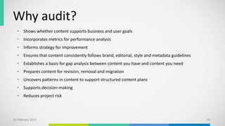 Why audit?
10 February 2017 45
• Shows whether content supports business and user goals
• Incorporates metrics for performance analysis
• Informs strategy for improvement
• Ensures that content consistently follows brand, editorial, style and metadata guidelines
• Establishes a basis for gap analysis between content you have and content you need
• Prepares content for revision, removal and migration
• Uncovers patterns in content to support structured content plans
• Supports decision-making
• Reduces project risk
 