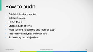 How to audit
• Establish business context
• Establish scope
• Select tools
• Choose audit criteria
• Map content to persona and journey step
• Incorporate analytics and user data
• Evaluate against objectives
10 February 2017 @plland | @kpnichols 46
 