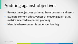 Auditing against objectives
• Review the objectives gathered from business and users
• Evaluate content effectiveness at meeting goals, using
metrics selected in content planning
• Identify where content is under-performing
10 February 2017 55
 