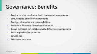 Governance: Benefits
• Provides a structure for content creation and maintenance
• Sets, enables, and enforces standards
• Provides clear roles and responsibilities
• Provides a forum for content-related issues
• Group members can collaboratively define success measures
• Ensures predictable processes
• Lowers risk
• Conserves resources
10 February 2017 59
 