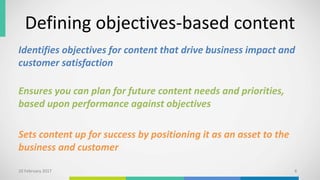 Defining objectives-based content
Identifies objectives for content that drive business impact and
customer satisfaction
Ensures you can plan for future content needs and priorities,
based upon performance against objectives
Sets content up for success by positioning it as an asset to the
business and customer
10 February 2017 6
 