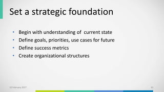 Set a strategic foundation
• Begin with understanding of current state
• Define goals, priorities, use cases for future
• Define success metrics
• Create organizational structures
10 February 2017 61
 