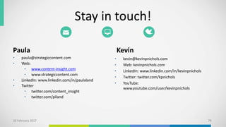 Stay in touch!
Paula
• paula@strategiccontent.com
• Web:
• www.content-insight.com
• www.strategiccontent.com
• LinkedIn: www.linkedin.com/in/paulaland
• Twitter
• twitter.com/content_insight
• twitter.com/plland
Kevin
• kevin@kevinpnichols.com
• Web: kevinpnichols.com
• LinkedIn: www.linkedin.com/in/kevinpnichols
• Twitter: twitter.com/kpnichols
• YouTube:
www.youtube.com/user/kevinpnichols
10 February 2017 79
 