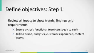 Define objectives: Step 1
Review all inputs to show trends, findings and
requirements:
• Ensure a cross functional team can speak to each
• Talk to brand, analytics, customer experience, content
teams
10 February 2017 8
 