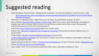 Suggested reading
• Havas Worldwide. Prosumer Report. Building Brands That Matter: The Sweet Spot Between Trust & Dynamism. 2013.
– http://www.prosumer-report.com/blog/wp-content/uploads/downloads/2013/11/HWW-Prosumer-Report-Brand-
Dynamism-Hi-Res.pdf
• Welchman, Lisa. Managing Chaos: Digital Governance by Design. Rosenfeld Media: Brooklyn, NY. 2015
• Kevin P Nichols’ Enterprise Content Strategy: A Project Guides (XML Press, January, 2015) Everything in this Webinar is
detailed much more in by book. Whilst my book is not specifically on performance driven content, that approach
underlines the structure and all of my recommendations.
• Paula Land’s Content Audits and Inventories (XML Press, October, 2014)
• Redman, Tom. Data-Driven Marketing, How to Engage your Customers (Harvard Business Review Webinar Series, 15
January 2015).
• Forbes Insights: The Rise of the New Marketing Organization (January 2015).
• Content Strategy Alliance Handbook: This new repository contains nearly 40 free templates and leverages a closed-loop
structure to position the effort.
• Rebecca Schneider and Kevin P Nichols’ Omnichannelcontentstrategy.com and Kevin P Nichols’ website: kevinpnichols.com
• NGData The Fifty Top Data-Driven Marketing Blogs
• Jones, Colleen. Clout: The Art and Science of Influential Web Content. New Riders: Berkeley, CA. 2011
10 February 2017 82
 