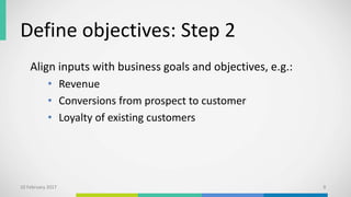 Define objectives: Step 2
Align inputs with business goals and objectives, e.g.:
• Revenue
• Conversions from prospect to customer
• Loyalty of existing customers
10 February 2017 9
 