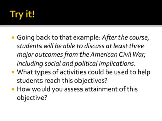  Going back to that example: After the course,
students will be able to discuss at least three
major outcomes from the American CivilWar,
including social and political implications.
 What types of activities could be used to help
students reach this objectives?
 How would you assess attainment of this
objective?
 