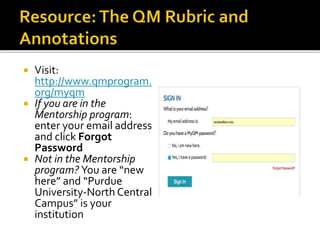  Visit:
http://www.qmprogram.
org/myqm
 If you are in the
Mentorship program:
enter your email address
and click Forgot
Password
 Not in the Mentorship
program? You are “new
here” and “Purdue
University-North Central
Campus” is your
institution
 