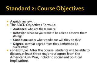  A quick review…
 The ABCD Objectives Formula:
 Audience: who are the learners?
 Behavior: what do you want to be able to observe them
doing?
 Condition: under what conditions will they do this?
 Degree: to what degree must they perform to be
successful?
 For example: After the course, students will be able to
discuss at least three major outcomes from the
American CivilWar, including social and political
implications.
 