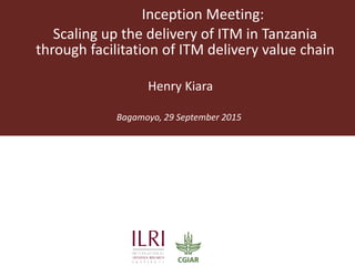 Inception Meeting:
Scaling up the delivery of ITM in Tanzania
through facilitation of ITM delivery value chain
Bagamoyo, 29 September 2015
Henry Kiara
 