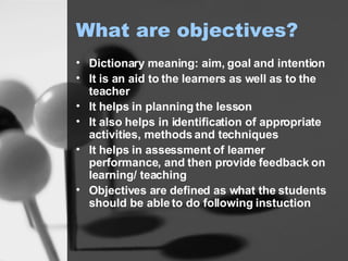What are objectives? Dictionary meaning: aim, goal and intention It is an aid to the learners as well as to the teacher It helps in planning the lesson It also helps in identification of appropriate activities, methods and techniques It helps in assessment of learner performance, and then provide feedback on learning/ teaching Objectives are defined as what the students should be able to do following instuction 