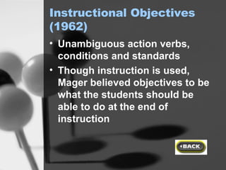 Instructional Objectives (1962) Unambiguous action verbs, conditions and standards Though instruction is used, Mager believed objectives to be what the students should be able to do at the end of instruction 