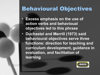 Behavioural Objectives Excess emphasis on the use of action verbs and behavioual objectives led to this phrase Duchastel and Merrill (1973) said behavioural objectives serve three functions: direction for teaching and curriculum development, guidance in evaluation, and facilitation of learning 